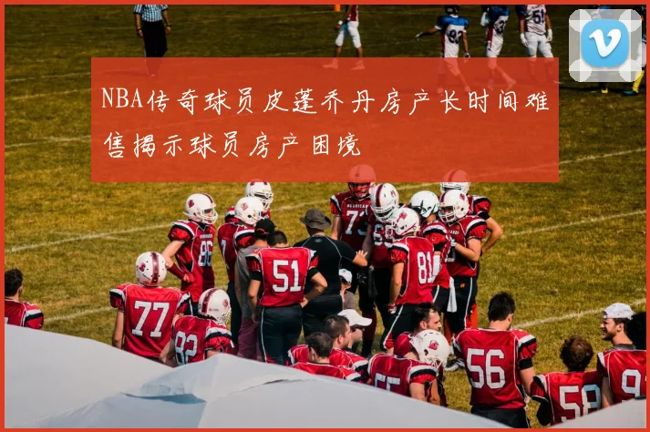 NBA传奇球员皮蓬乔丹房产长时间难售揭示球员房产困境