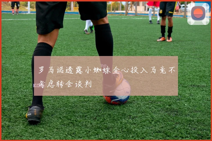 罗马诺透露小蜘蛛全心投入马竞不考虑转会谈判