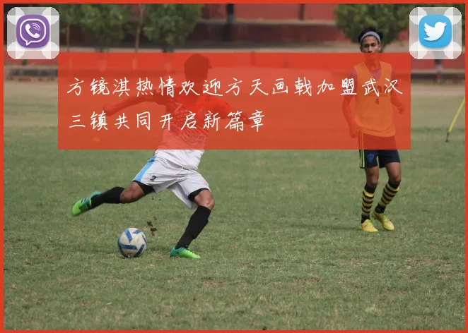 方镜淇热情欢迎方天画戟加盟武汉三镇共同开启新篇章