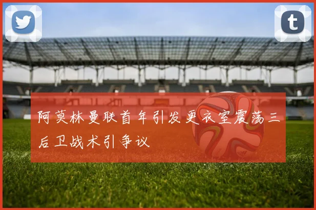 阿莫林曼联首年引发更衣室震荡三后卫战术引争议