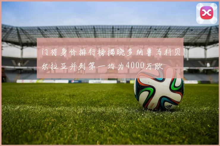 门将身价排行榜揭晓多纳鲁马科贝尔拉亚并列第一均为4000万欧