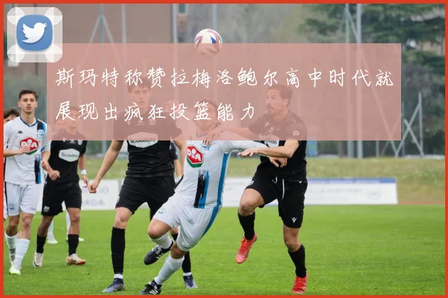 斯玛特称赞拉梅洛鲍尔高中时代就展现出疯狂投篮能力