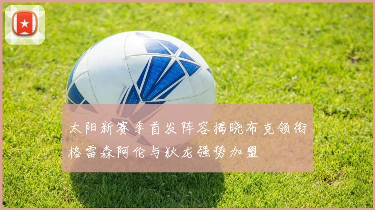 太阳新赛季首发阵容揭晓布克领衔格雷森阿伦与狄龙强势加盟