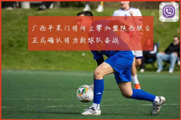 广西平果门将何立攀加盟陕西联合正式确认将为新球队奋战