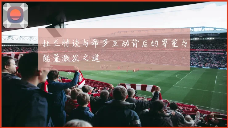 杜兰特谈与希罗互动背后的尊重与能量激发之道