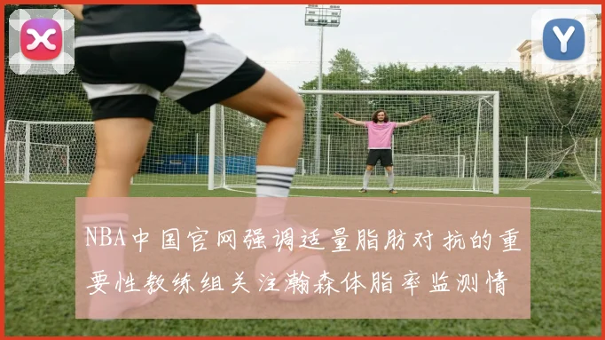 NBA中国官网强调适量脂肪对抗的重要性教练组关注瀚森体脂率监测情况