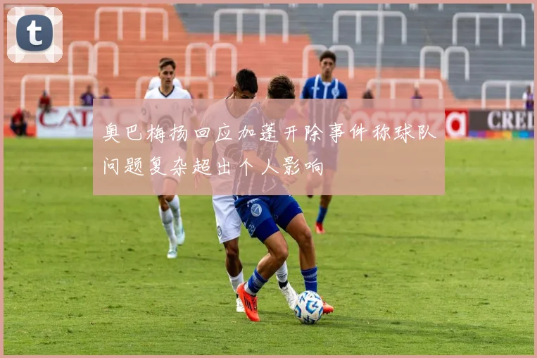 奥巴梅扬回应加蓬开除事件称球队问题复杂超出个人影响