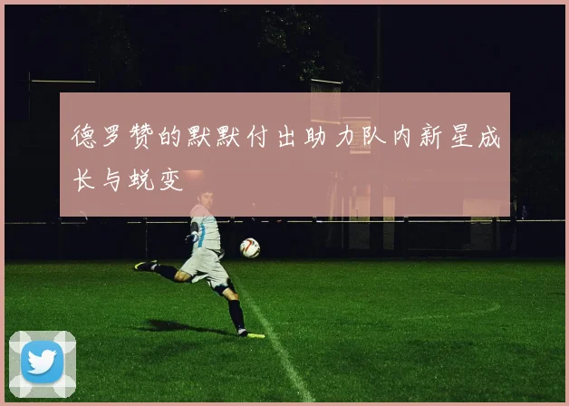 德罗赞的默默付出助力队内新星成长与蜕变