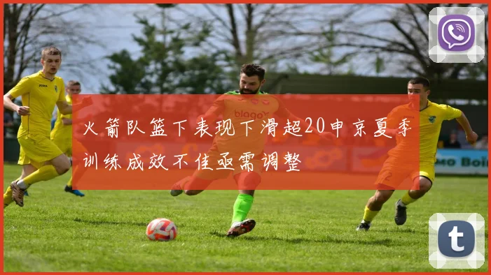 火箭队篮下表现下滑超20申京夏季训练成效不佳亟需调整