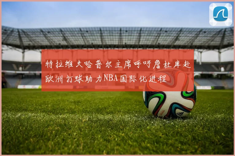 特拉维夫哈普尔主席呼吁詹杜库赴欧洲打球助力NBA国际化进程