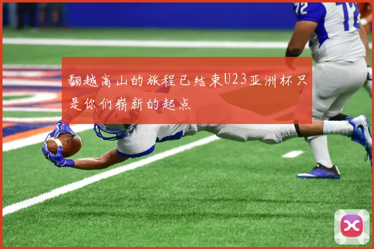 翻越高山的旅程已结束U23亚洲杯只是你们崭新的起点