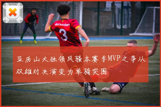 亚历山大独领风骚本赛季MVP之争从双雄对决演变为单骑突围