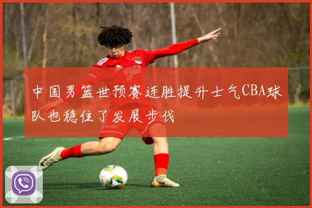 中国男篮世预赛连胜提升士气CBA球队也稳住了发展步伐