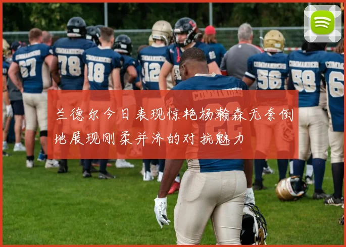兰德尔今日表现惊艳杨瀚森无奈倒地展现刚柔并济的对抗魅力
