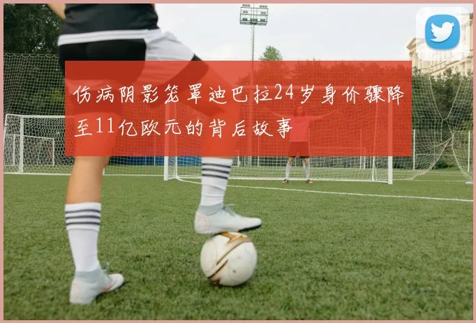 伤病阴影笼罩迪巴拉24岁身价骤降至11亿欧元的背后故事