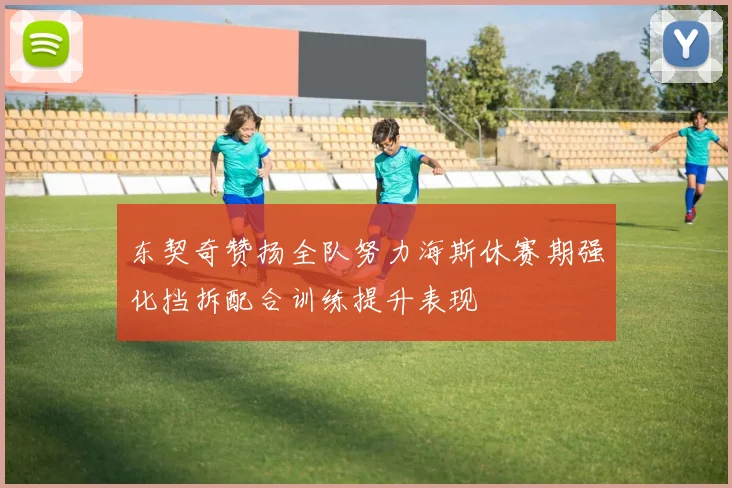 东契奇赞扬全队努力海斯休赛期强化挡拆配合训练提升表现