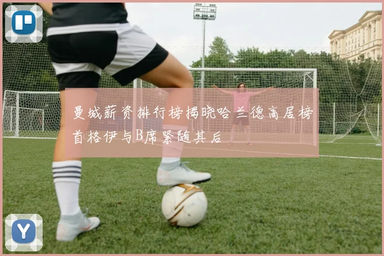 曼城薪资排行榜揭晓哈兰德高居榜首格伊与B席紧随其后