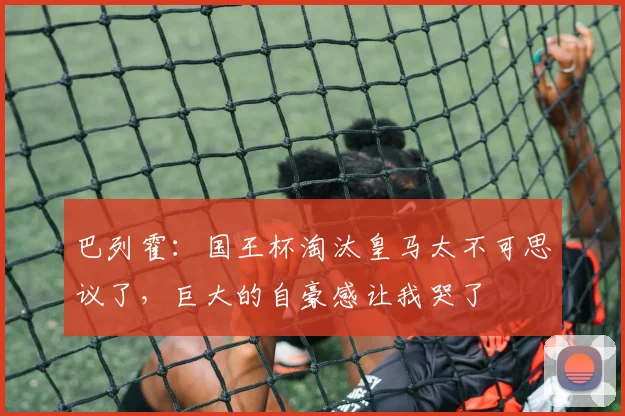 巴列霍：国王杯淘汰皇马太不可思议了，巨大的自豪感让我哭了
