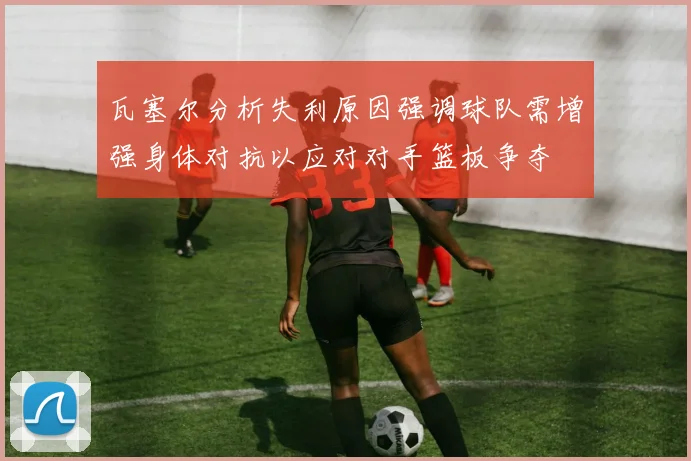 瓦塞尔分析失利原因强调球队需增强身体对抗以应对对手篮板争夺