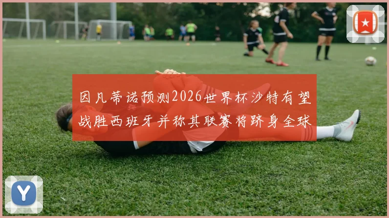 因凡蒂诺预测2026世界杯沙特有望战胜西班牙并称其联赛将跻身全球前三