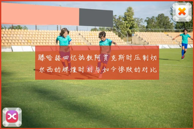 滕哈赫回忆执教阿贾克斯时压制切尔西的辉煌时刻与如今惨败的对比