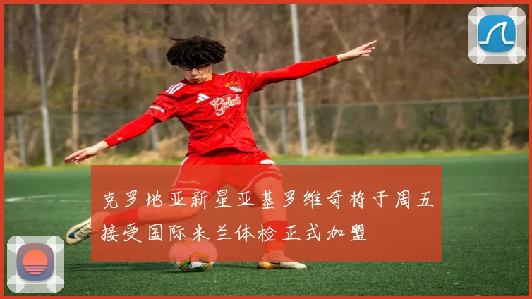 克罗地亚新星亚基罗维奇将于周五接受国际米兰体检正式加盟