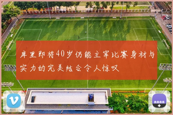 库里即将40岁仍能主宰比赛身材与实力的完美结合令人惊叹