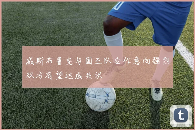 威斯布鲁克与国王队合作意向强烈双方有望达成共识