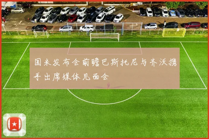 国米发布会前瞻巴斯托尼与齐沃携手出席媒体见面会
