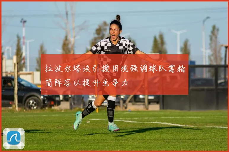 拉波尔塔谈引援困境强调球队需精简阵容以提升竞争力