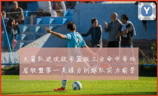 火箭队进攻效率篮板三分命中率均居联盟第一美媒分析球队实力前景