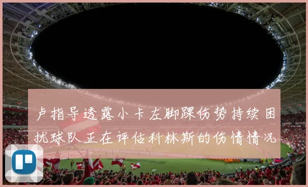 卢指导透露小卡左脚踝伤势持续困扰球队正在评估科林斯的伤情情况