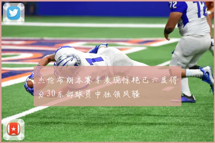 杰伦布朗本赛季表现惊艳已六度得分30东部球员中独领风骚