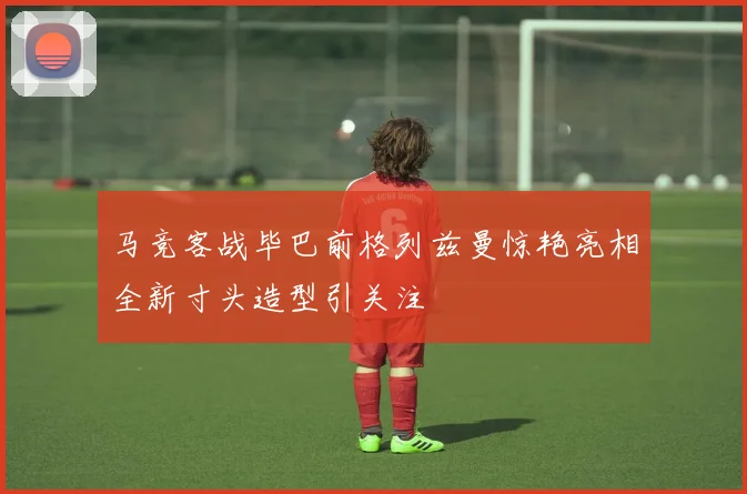 马竞客战毕巴前格列兹曼惊艳亮相全新寸头造型引关注